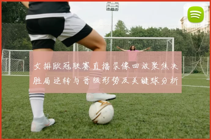 女排欧冠联赛直播录像回放聚焦决胜局逆转与晋级形势及关键球分析