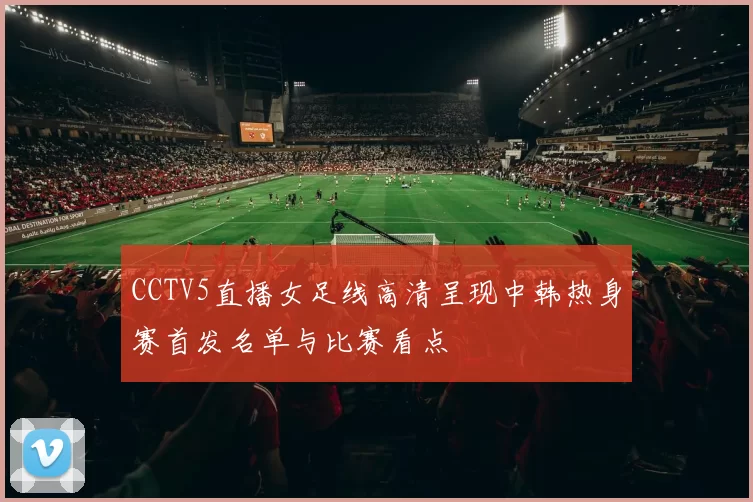 CCTV5直播女足线高清呈现中韩热身赛首发名单与比赛看点