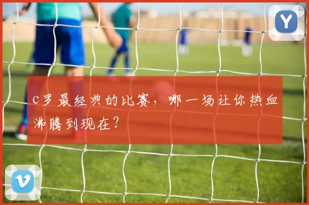 c罗最经典的比赛，哪一场让你热血沸腾到现在？