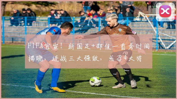 FIFA官宣！新国足+邵佳一首秀时间揭晓，连战三大强敌，或召4大将