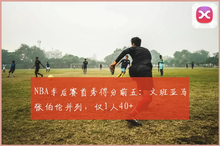 NBA季后赛首秀得分前五：文班亚马张伯伦并列，仅1人40+
